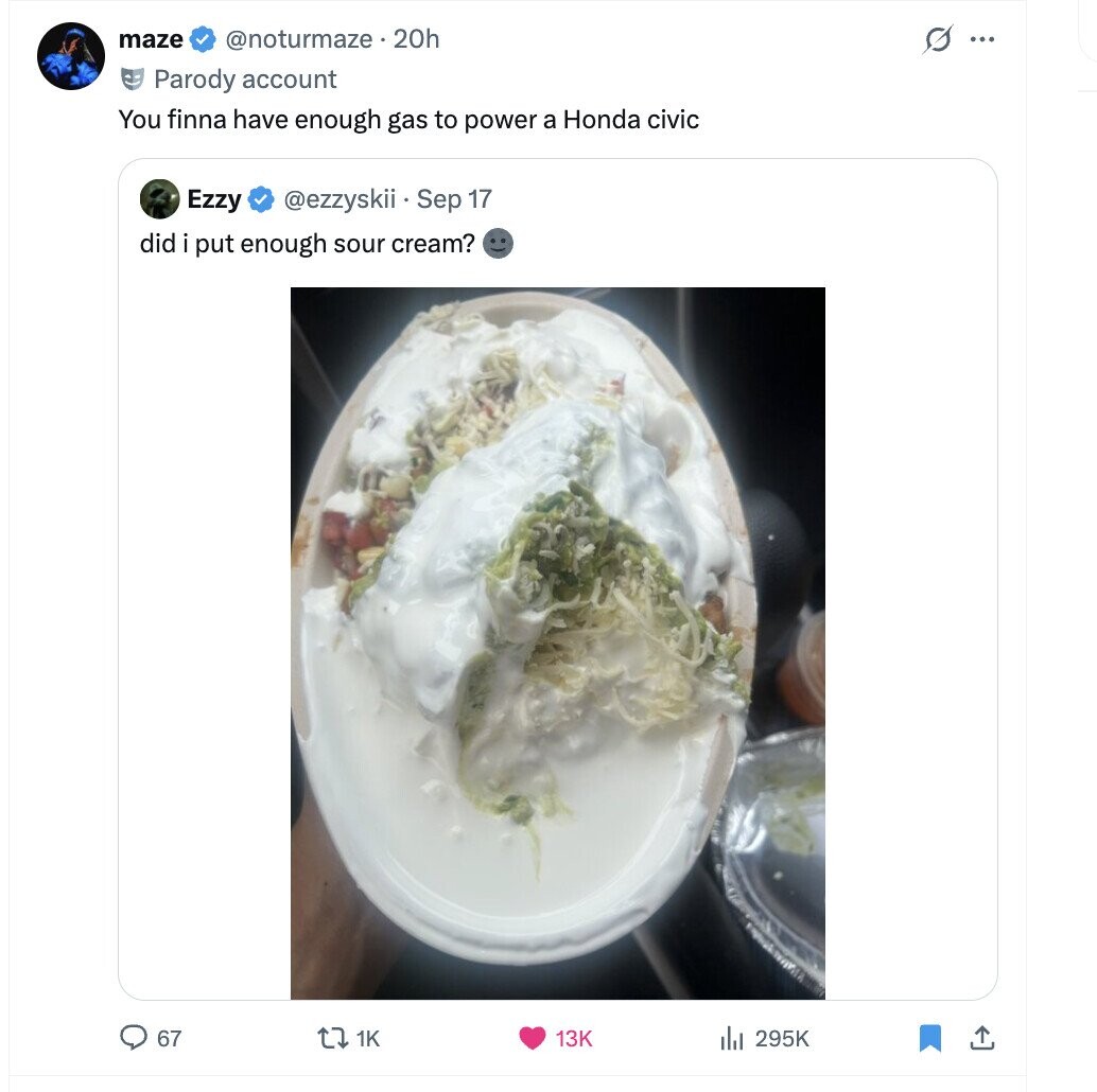 maze s ... @noturmaze.20h Parody account You finna have enough gas to power a Honda civic Ezzy @ezzyskii Sep 17 did put enough sour cream? 67 tz 1K 295K 13K