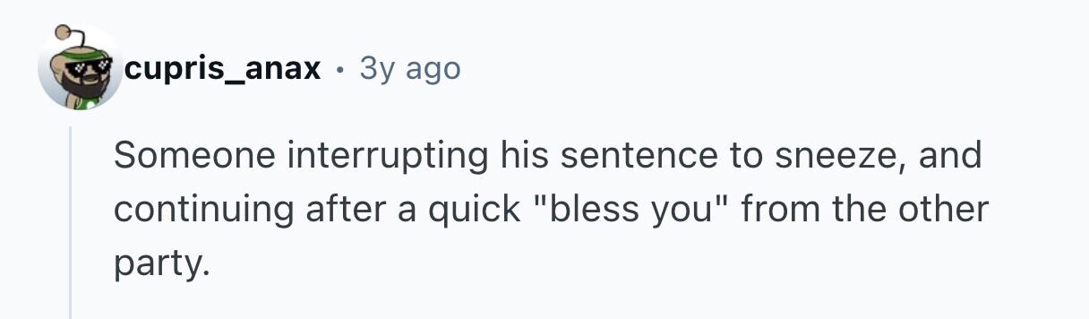 cupris_anax . 3y ago Someone interrupting his sentence to sneeze, and continuing after a quick bless you from the other party. 