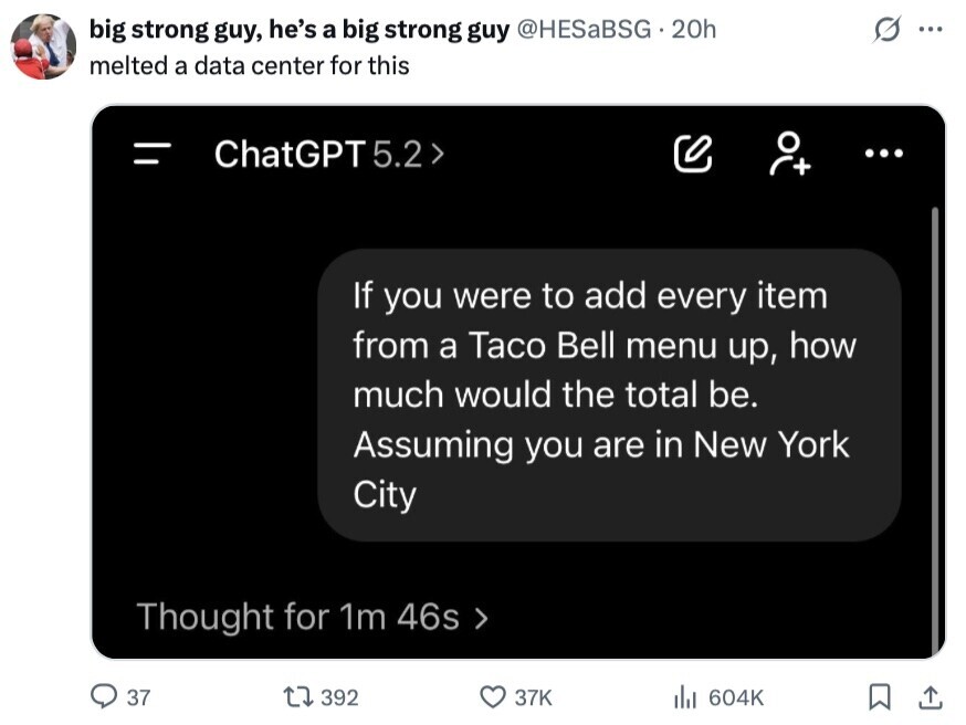 big strong guy, he's a big strong guy @HESaBSG.20h ... melted a data center for this = ChatGPT 5.2 > ... If you were to add every item from a Taco Bell menu up, how much would the total be. Assuming you are in New York City Thought for 1m 46s 37 392 37K del 604K