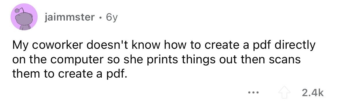 jaimmster . 6y My coworker doesn't know how to create a pdf directly on the computer so she prints things out then scans them to create a pdf. ... 2.4k