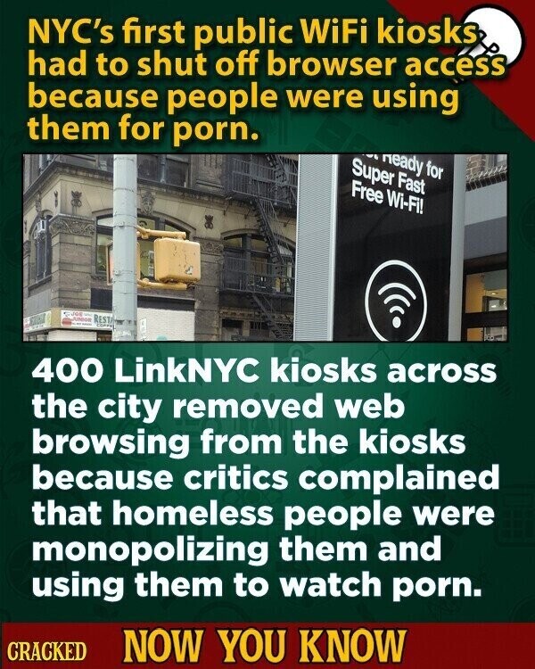 NYC's first public WiFi kiosks had to shut off browser access because people were using them for porn. heady for Super Fast Free Wi-Fi! JOB RESTA JUNIOR - 400 LinkNYC kiosks across the city removed web browsing from the kiosks because critics complained that homeless people were monopolizing them and using them to watch porn. CRACKED NOW YOU KNOW