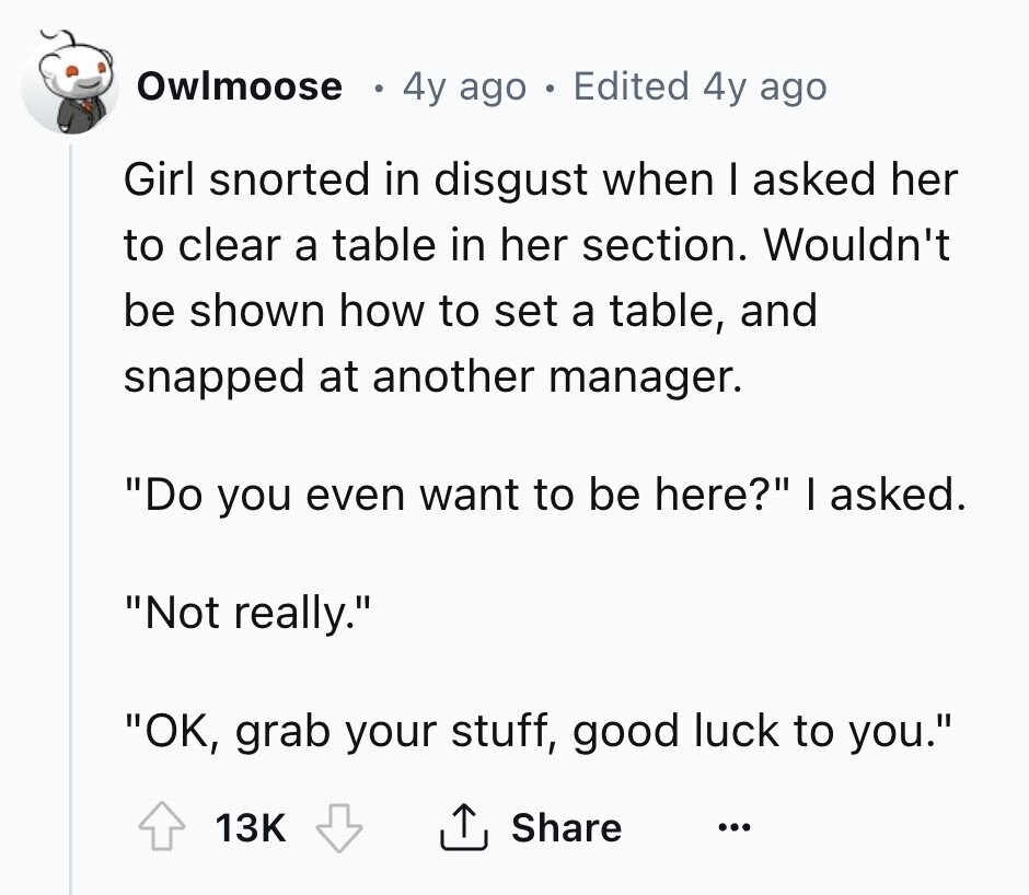 Owlmoose 4y ago - Edited 4y ago Girl snorted in disgust when I asked her to clear a table in her section. Wouldn't be shown how to set a table, and snapped at another manager. Do you even want to be here? I asked. Not really. OK, grab your stuff, good luck to you. 13K Share ... 