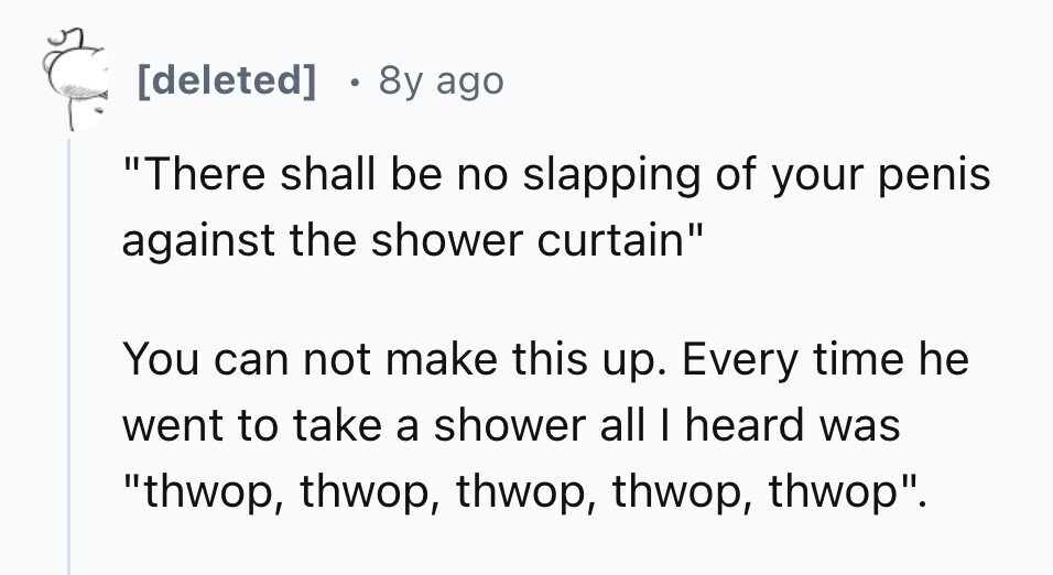8y ago There shall be no slapping of your penis against the shower curtain You can not make this up. Every time he went to take a shower all I heard was thwop, thwop, thwop, thwop, thwop.