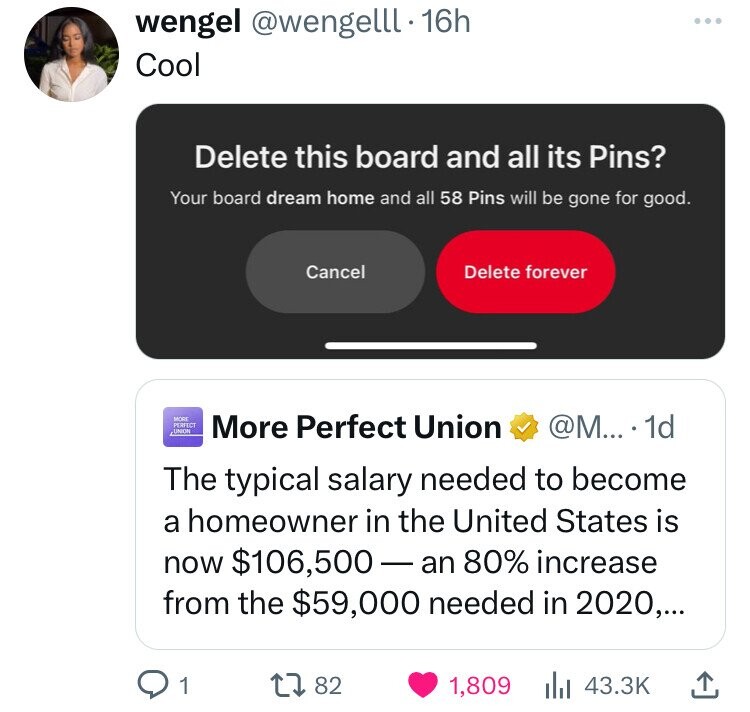 wengel @wengelll.16h Cool Delete this board and all its Pins? Your board dream home and all 58 Pins will be gone for good. Cancel Delete forever MORS PERFECT UNION More Perfect Union @M... 1d The typical salary needed to become a homeowner in the United States is now $106,500-an 80% increase from the $59,000 needed in 2020,... 1 82 1,809 43.3K 