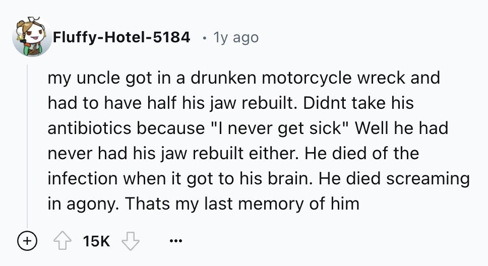 Fluffy-Hotel-5184 1y ago my uncle got in a drunken motorcycle wreck and had to have half his jaw rebuilt. Didnt take his antibiotics because I never get sick Well he had never had his jaw rebuilt either. Не died of the infection when it got to his brain. Не died screaming in agony. Thats my last memory of him + 15K ...
