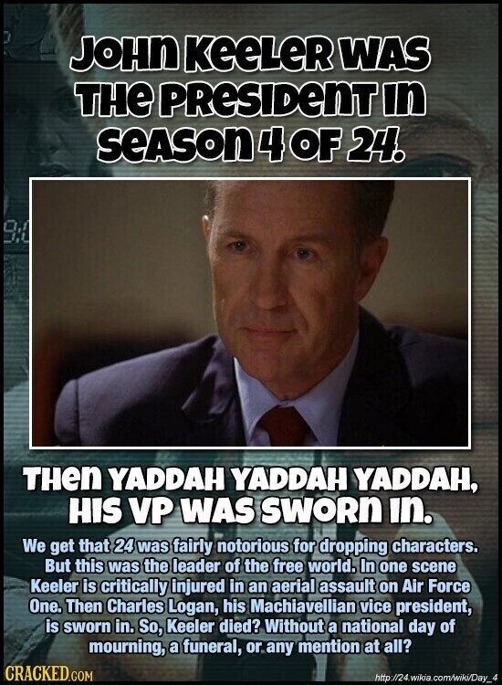 JOHN KeeLeR WAS THE PRESIDENT in SEASON 4 OF 24. 9:4 THen YADDAH YADDAH YADDAH, HIS VP WAS SWORN in. We get that 24 was fairly notorious for dropping characters. But this was the leader of the free world. In one scene Keeler is critically injured in an aerial assault on Air Force One. Then Charles Logan, his Machiavellian vice president, is sworn in. So, Keeler died? Without a national day of mourning, a funeral, or any mention at all? CRACKED.COM http:/24whia.com/wildDay_4