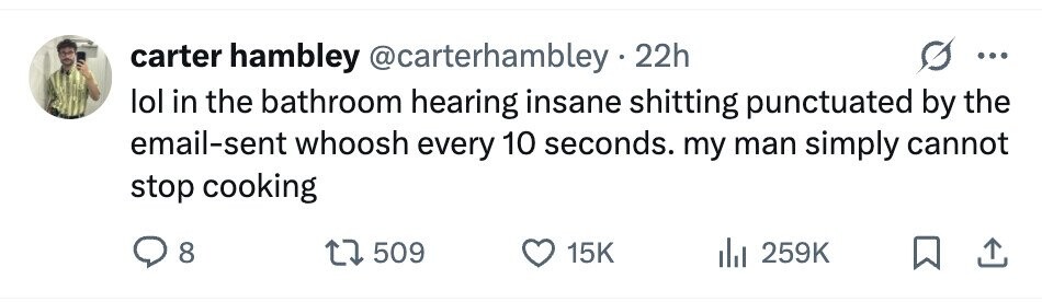 carter hambley @carterhambley.22h ... lol in the bathroom hearing insane shitting punctuated by the email-sent whoosh every 10 seconds. my man simply cannot stop cooking 8 509 15K 259K