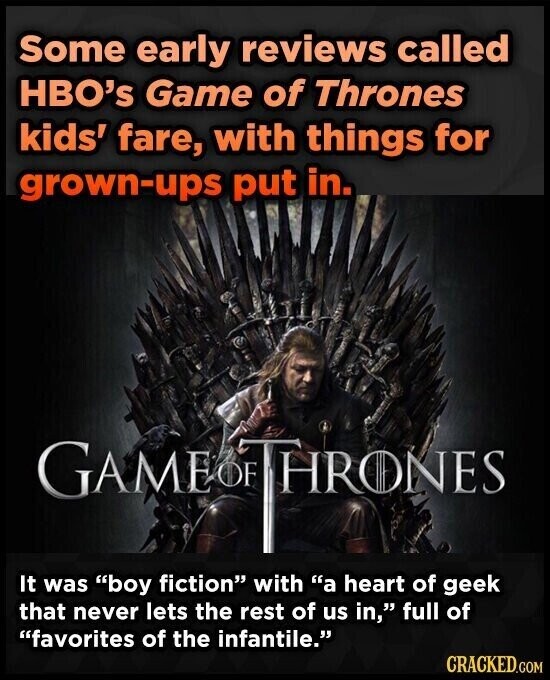 Some early reviews called HBO's Game of Thrones kids' fare, with things for grown-ups put in. GAME OF THRONES It was boy fiction with a heart of geek that never lets the rest of us in, full of favorites of the infantile. CRACKED.COM