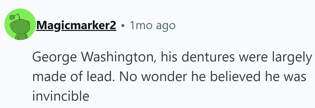 Magicmarker2 . 1mo ago George Washington, his dentures were largely made of lead. No wonder he believed he was invincible