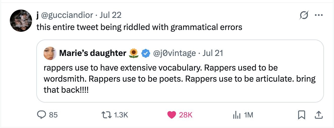 j@gucciandior Jul 22 ... this entire tweet being riddled with grammatical errors Marie's daughter @j0vintage . Jul 21 rappers use to have extensive vocabulary. Rappers used to be wordsmith. Rappers use to be poets. Rappers use to be articulate. bring that back!!!! 85 1.3K 28K 1M