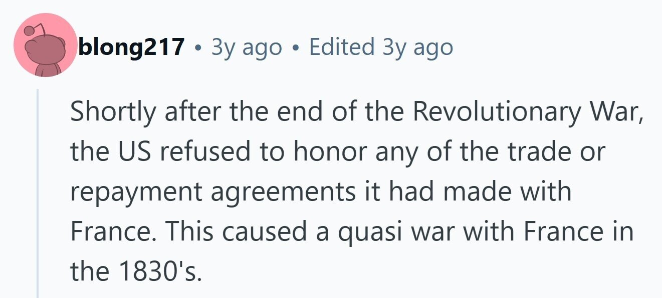 blong217 . 3 3y ago . Edited Зу ago Shortly after the end of the Revolutionary War, the US refused to honor any of the trade or repayment agreements it had made with France. This caused a quasi war with France in the 1830's. 