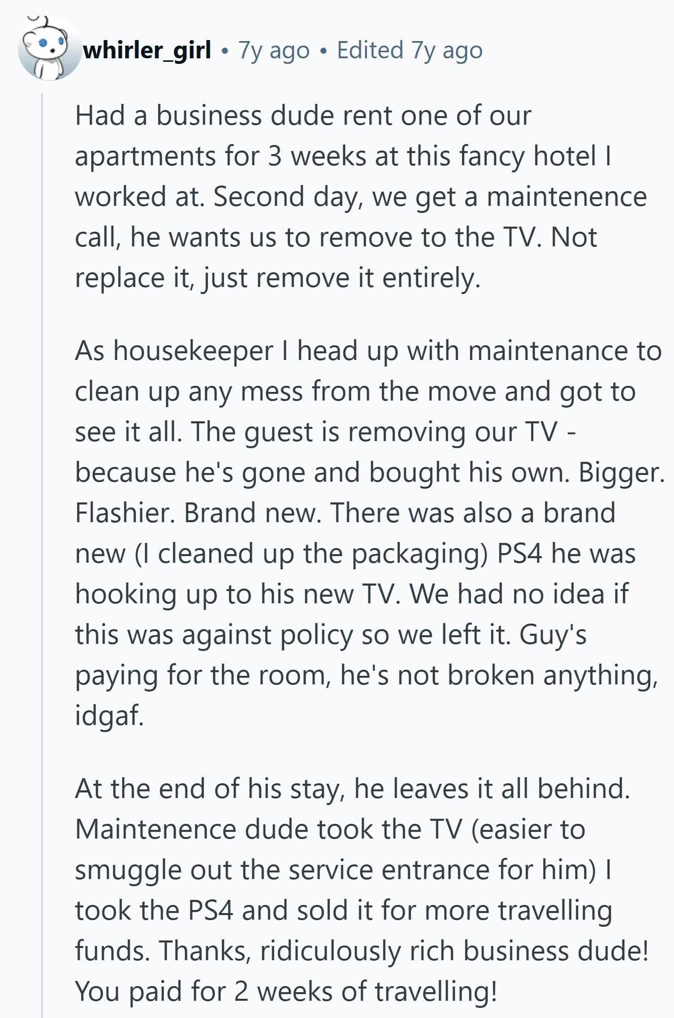 whirler_girl 7y ago Edited 7y ago Had a business dude rent one of our apartments for 3 weeks at this fancy hotel I worked at. Second day, we get a maintenence call, he wants us to remove to the TV. Not replace it, just remove it entirely. As housekeeper I head up with maintenance to clean up any mess from the move and got to see it all. The guest is removing our TV - because he's gone and bought his own. Bigger. Flashier. Brand new. There was also a brand new (I cleaned up the packaging) PS4 he was hooking 