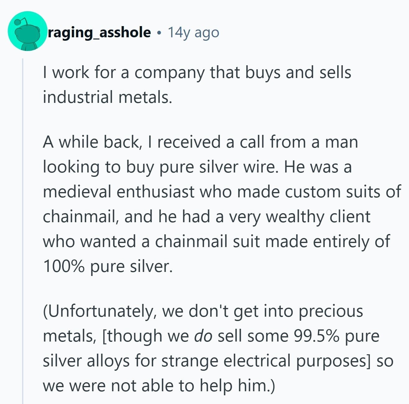 raging_asshole 14y ago I work for a company that buys and sells industrial metals. A while back, I received a call from a man looking to buy pure silver wire. Не was a medieval enthusiast who made custom suits of chainmail, and he had a very wealthy client who wanted a chainmail suit made entirely of 100% pure silver. (Unfortunately, we don't get into precious metals, so we were not able to help him.)