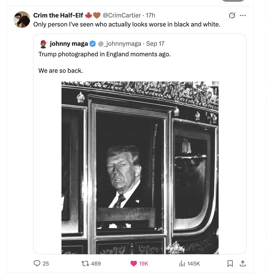 Crim the Half-Elf @CrimCartier • 17h s ... Only person I've seen who actually looks worse in black and white. johnny maga @_johnnymaga Sep 17 Trump photographed in England moments ago. We are so back. 25 469 145K 19K