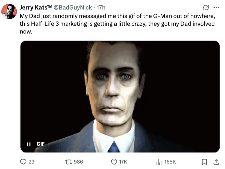 Jerry KatsTM @BadGuyNick 17h ... My Dad just randomly messaged me this gif of the G-Man out of nowhere, this Half-Life 3 marketing is getting a little crazy, they got my Dad involved now. GIF II 23 986 17K 165K 