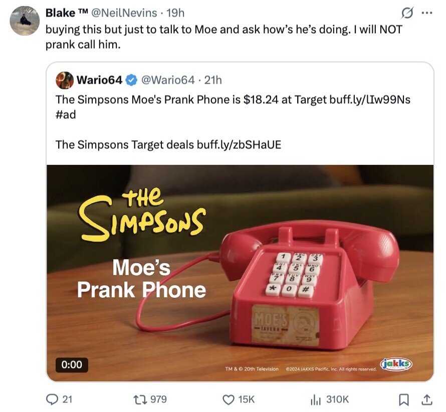 Blake TM @NeilNevins 19h G ... buying this but just to talk to Мое and ask how's he's doing. I will NOT prank call him. Wario64 @Wario64.21h The Simpsons Moe's Prank Phone is $18.24 at Target buff.ly/lIw99Ns #ad The Simpsons Target deals buff.ly/zbSHaUE THE SIMPSONS 1 3 Moe's 4 5 MHO 6 7 8 WXY 9 Prank Phone * o # MOE'S TAVERN - 0:00 jakks TM & © 20th Television ©2024 JAKKS Pacific, Inc. All rights reserved. 21 979 15K 310K