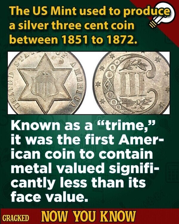 The US Mint used to produce a silver three cent coin between 1851 to 1872. STA III TOTHERN Known as a trime, it was the first Amer- ican coin to contain metal valued signifi- cantly less than its face value. CRACKED NOW YOU KNOW