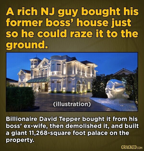 A rich NJ guy bought his former boss' house just so he could raze it to the ground. (illustration) Billionaire David Tepper bought it from his boss' ex-wife, then demolished it, and built a giant 11,268-square foot palace on the property. CRACKED.COM