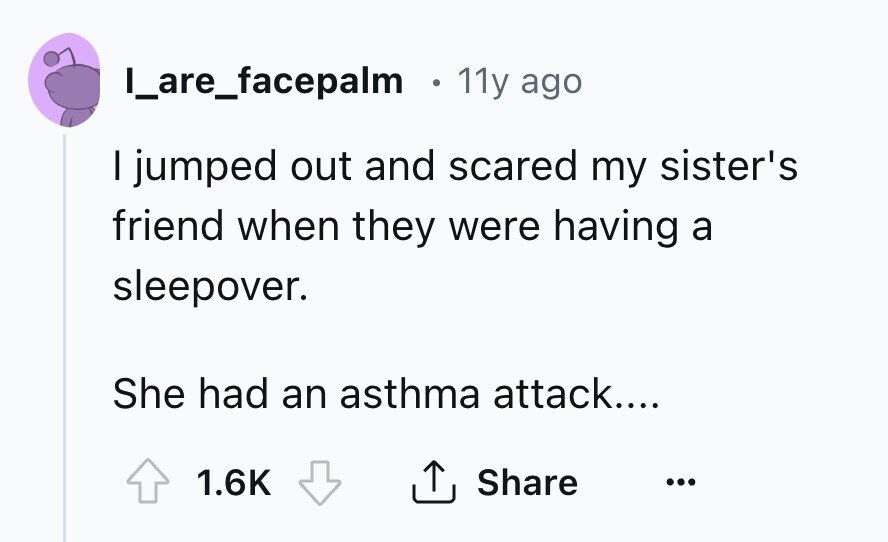 I_are_facepalm e 11y ago I jumped out and scared my sister's friend when they were having a sleepover. She had an asthma attack.... Share 1.6K ... 