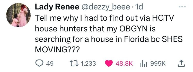 Lady Renee @dezzy_beee 1d Tell me why I had to find out via HGTV house hunters that my OBGYN is searching for a house in Florida bc SHES MOVING??? 49 1,233 48.8K 995K 