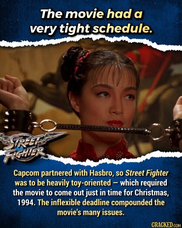 The movie had a very tight schedule. STREET FIGHTER Capcom partnered with Hasbro, so Street Fighter was to be heavily toy-oriented - which required the movie to come out just in time for Christmas, 1994. The inflexible deadline compounded the movie's many issues. CRACKED.COM