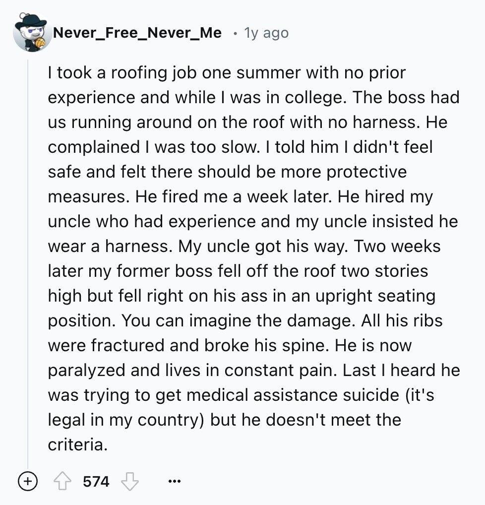 Never_Free_Never_Me 1y ago I took a roofing job one summer with no prior experience and while I was in college. The boss had us running around on the roof with no harness. Не complained I was too slow. I told him I didn't feel safe and felt there should be more protective measures. Не fired me a week later. Не hired my uncle who had experience and my uncle insisted he wear a harness. My uncle got his way. Two weeks later my former boss fell off the roof two stories high but fell right on his ass in an