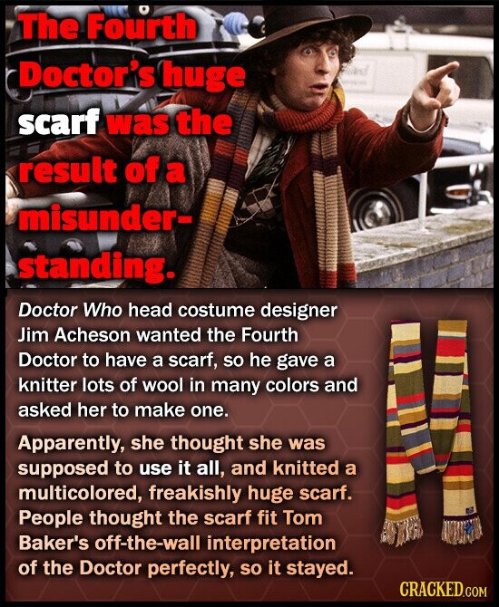The Fourth Doctor's huge and scarf was the result of a misunder- standing. Doctor Who head costume designer Jim Acheson wanted the Fourth Doctor to have a scarf, so he gave a knitter lots of wool in many colors and asked her to make one. Apparently, she thought she was supposed to use it all, and knitted a multicolored, freakishly huge scarf. People thought the scarf fit Tom Baker's off-the-wall interpretation of the Doctor perfectly, so it stayed. CRACKED.COM