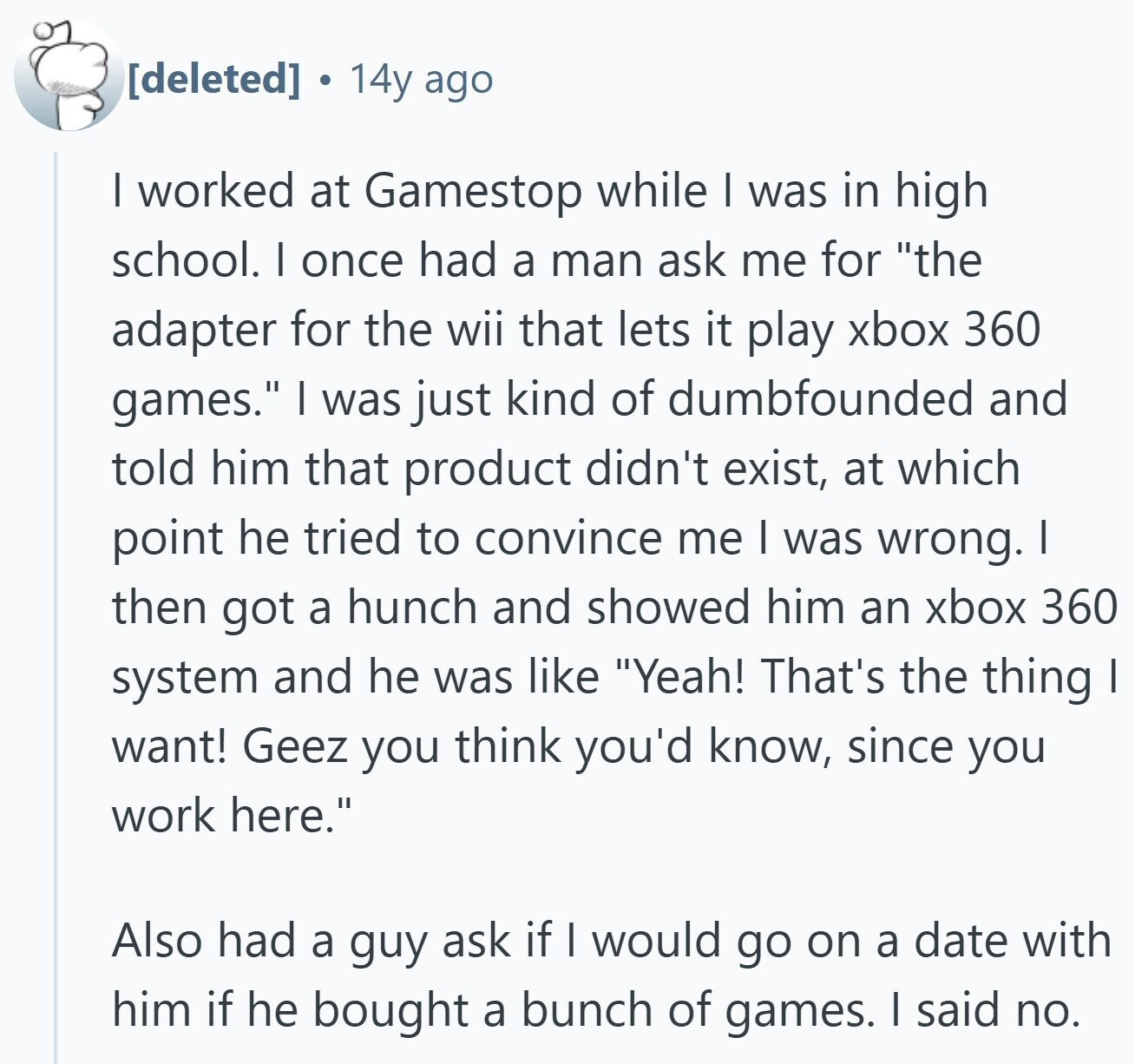 a 14y ago I worked at Gamestop while I was in high school. I once had a man ask me for the adapter for the wii that lets it play xbox 360 games. I was just kind of dumbfounded and told him that product didn't exist, at which point he tried to convince me I was wrong. I then got a hunch and showed him an xbox 360 system and he was like Yeah! That's the thing I want! Geez you think you'd know, since you work here. Also had a guy ask if I would go on a