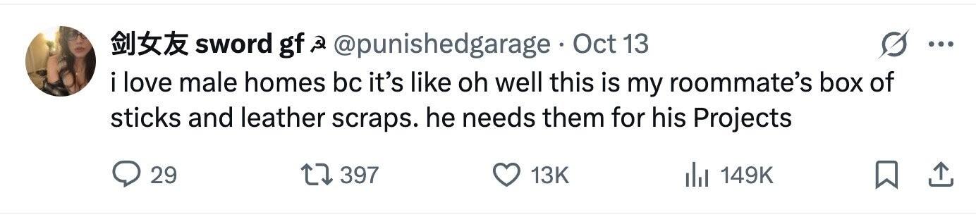 sword gf Q @punishedgarage Oct 13 ... i love male homes bc it's like oh well this is my roommate's box of sticks and leather scraps. he needs them for his Projects 29 397 13K del 149K 