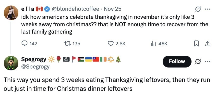 ella @blondehotcoffee Nov 25 ... idk how americans celebrate thanksgiving in november it's only like 3 weeks away from christmas?? that is NOT enough time to recover from the last family gathering 142 135 2.8K 46K Spegrogy Follow = @Spegrogy This way you spend 3 weeks eating Thanksgiving leftovers, then they run out just in time for Christmas dinner leftovers 