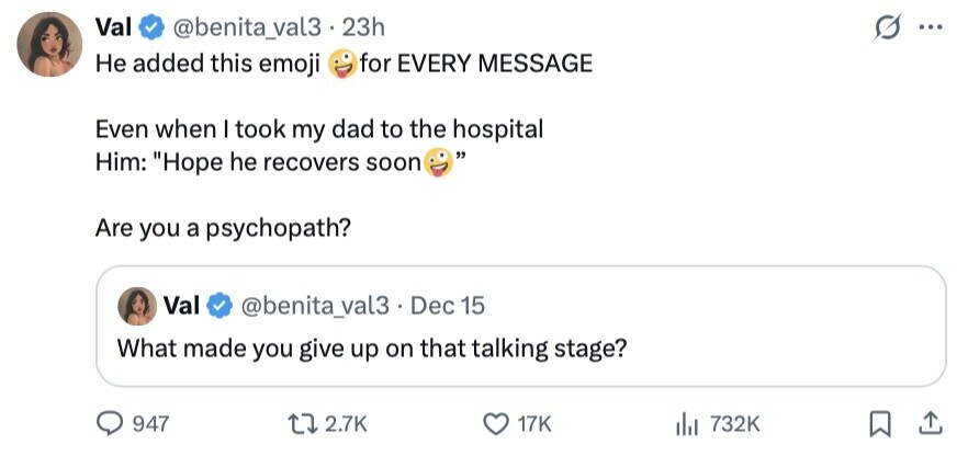 Val @benita_val3.2 23h ... Не added this emoji for EVERY MESSAGE Even when I took my dad to the hospital Him: Hope he recovers soon Are you a psychopath? Val @benita_val3. Dec 15 What made you give up on that talking stage? 947 2.7K 17K 732K