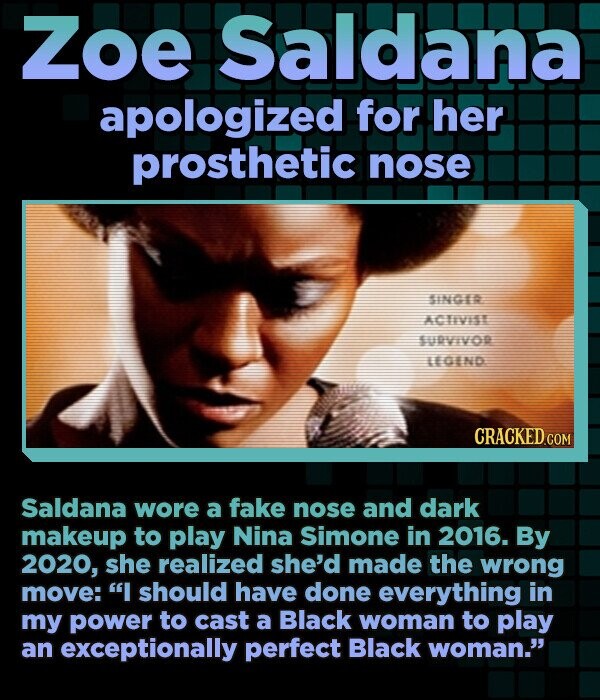 Zoe Saldana apologized for her prosthetic nose SINGER ACTIVISI SURVIVOR LEGEND CRACKED.COM Saldana wore a fake nose and dark makeup to play Nina Simone in 2016. By 2020, she realized she'd made the wrong move: I should have done everything in my power to cast a Black woman to play an exceptionally perfect Black woman.