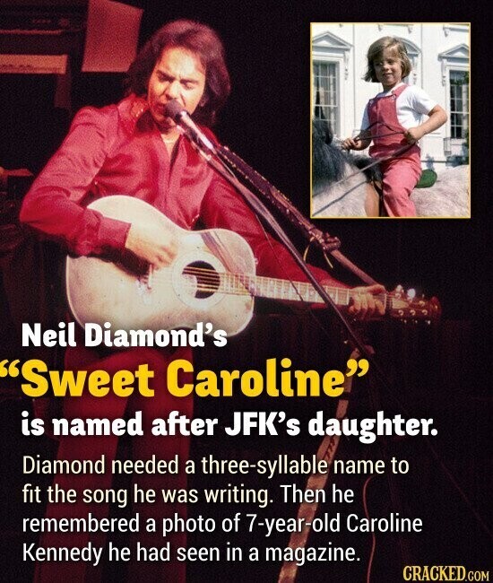 Neil Diamond's Sweet Caroline is named after JFK's daughter. Diamond needed a three-syllable name to fit the song he was writing. Then he remembered a photo of 7-year-old Caroline Kennedy he had seen in a magazine. CRACKED.COM