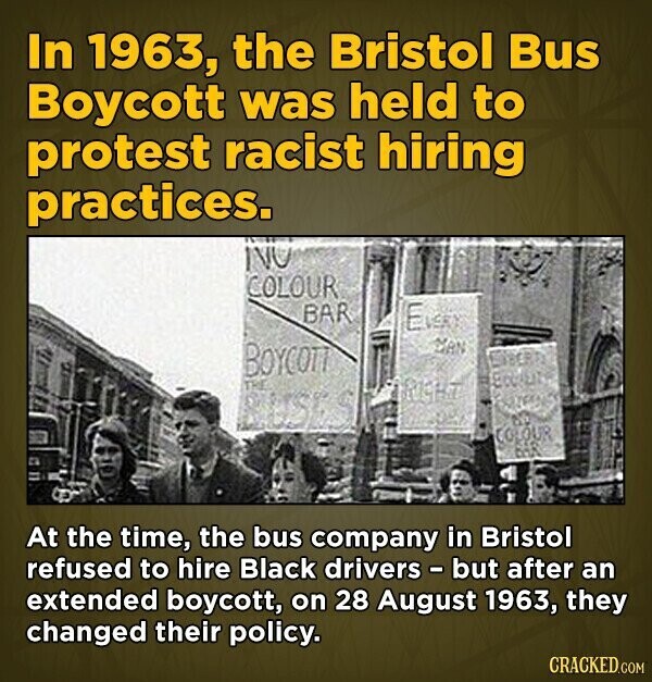 In 1963, the Bristol Bus Boycott was held to protest racist hiring practices. NO COLOUR BAR EVERY MAN BOYCOTT TRE FRIGHT BUSES COLOUR DOA At the time, the bus company in Bristol refused to hire Black drivers - but after an extended boycott, on 28 August 1963, they changed their policy. CRACKED.COM