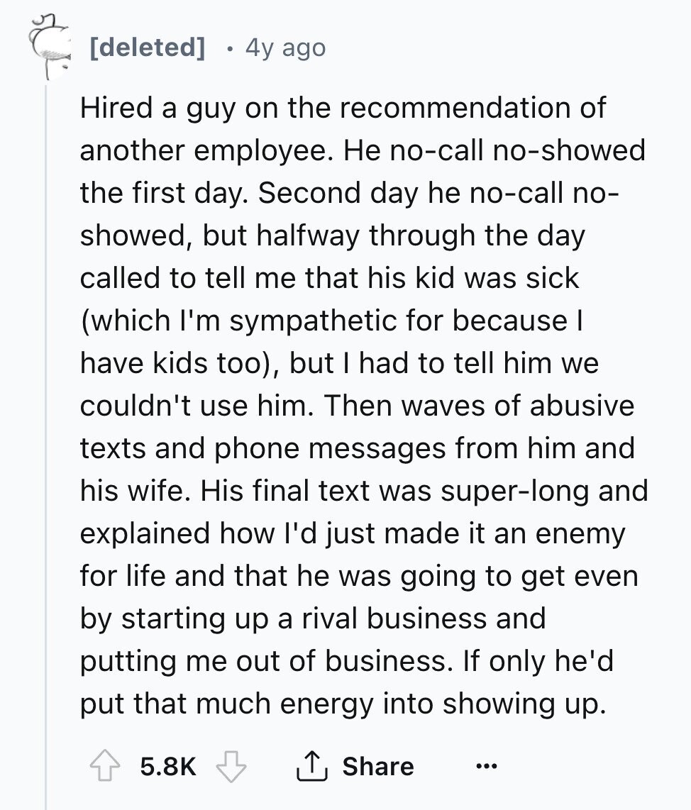 [deleted] 4y ago Hired a guy on the recommendation of another employee. Не no-call no-showed the first day. Second day he no-call no- showed, but halfway through the day called to tell me that his kid was sick (which I'm sympathetic for because I have kids too), but I had to tell him we couldn't use him. Then waves of abusive texts and phone messages from him and his wife. His final text was super-long and explained how I'd just made it an enemy for life and that he was going to get even by starting up a rival business 