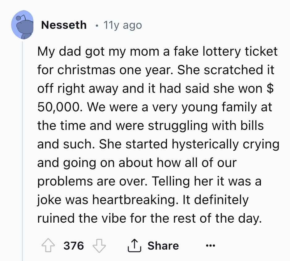 Nesseth 11y ago My dad got my mom a fake lottery ticket for christmas one year. She scratched it off right away and it had said she won $ 50,000. We were a very young family at the time and were struggling with bills and such. She started hysterically crying and going on about how all of our problems are over. Telling her it was a joke was heartbreaking. It definitely ruined the vibe for the rest of the day. 376 Share ... 