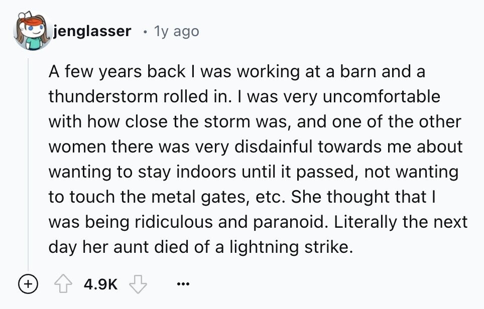 jenglasser 1y ago A few years back I was working at a barn and a thunderstorm rolled in. I was very uncomfortable with how close the storm was, and one of the other women there was very disdainful towards me about wanting to stay indoors until it passed, not wanting to touch the metal gates, etc. She thought that I was being ridiculous and paranoid. Literally the next day her aunt died of a lightning strike. + 4.9K ...
