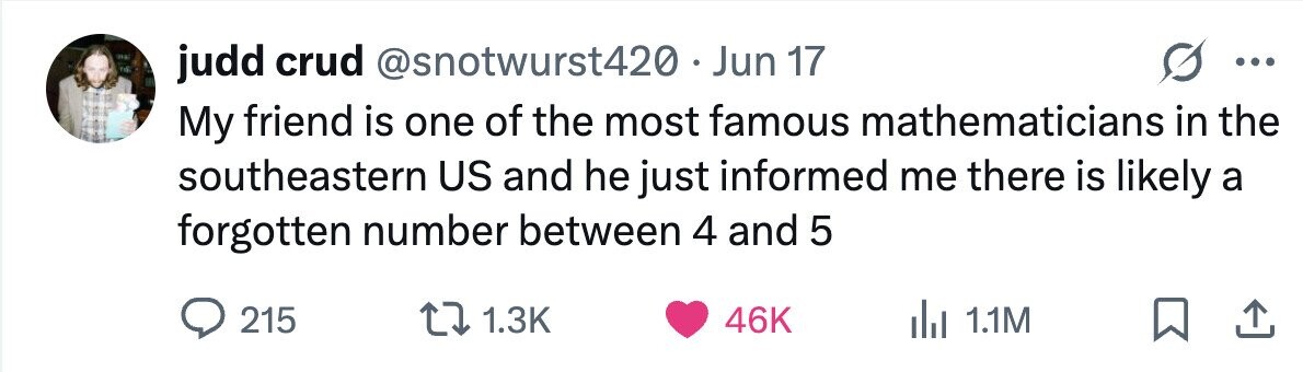 judd crud @snotwurst420 - . Jun 17 ... My friend is one of the most famous mathematicians in the southeastern US and he just informed me there is likely a forgotten number between 4 and 5 215 1.3K 46K 1.1M