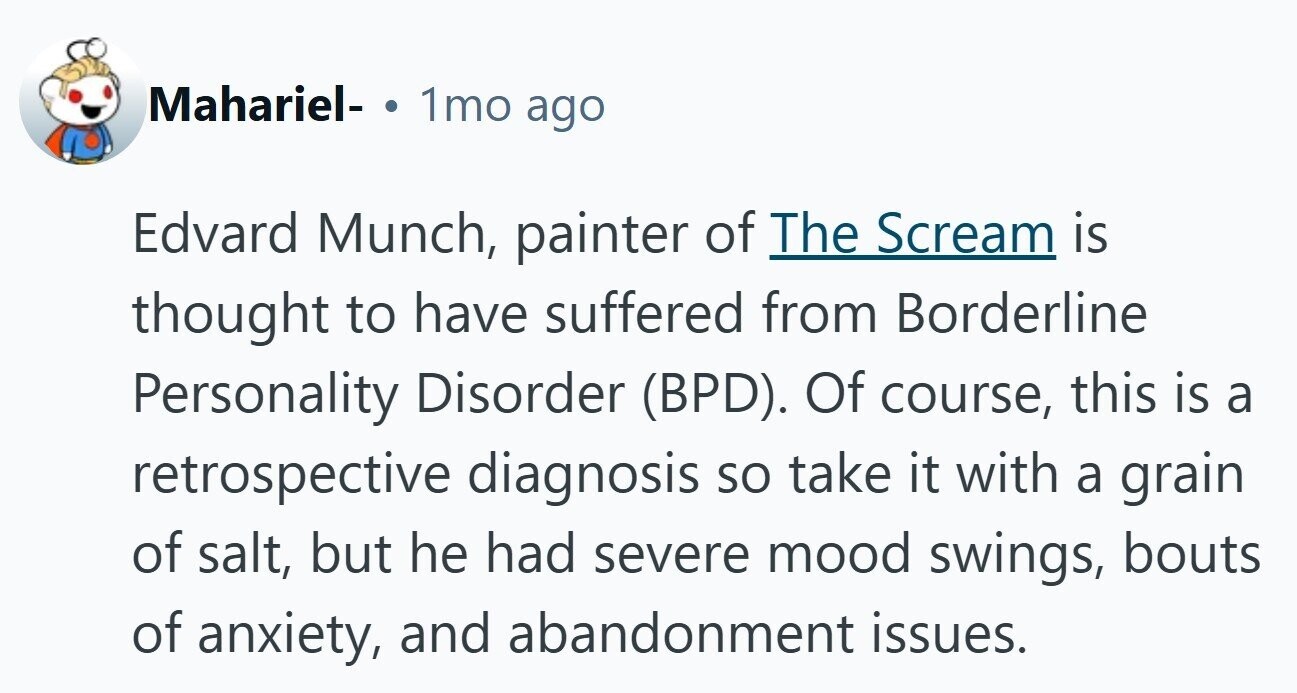 Mahariel- ® 1mo ago Edvard Munch, painter of The Scream is thought to have suffered from Borderline Personality Disorder (BPD). Of course, this is a retrospective diagnosis so take it with a grain of salt, but he had severe mood swings, bouts of anxiety, and abandonment issues.