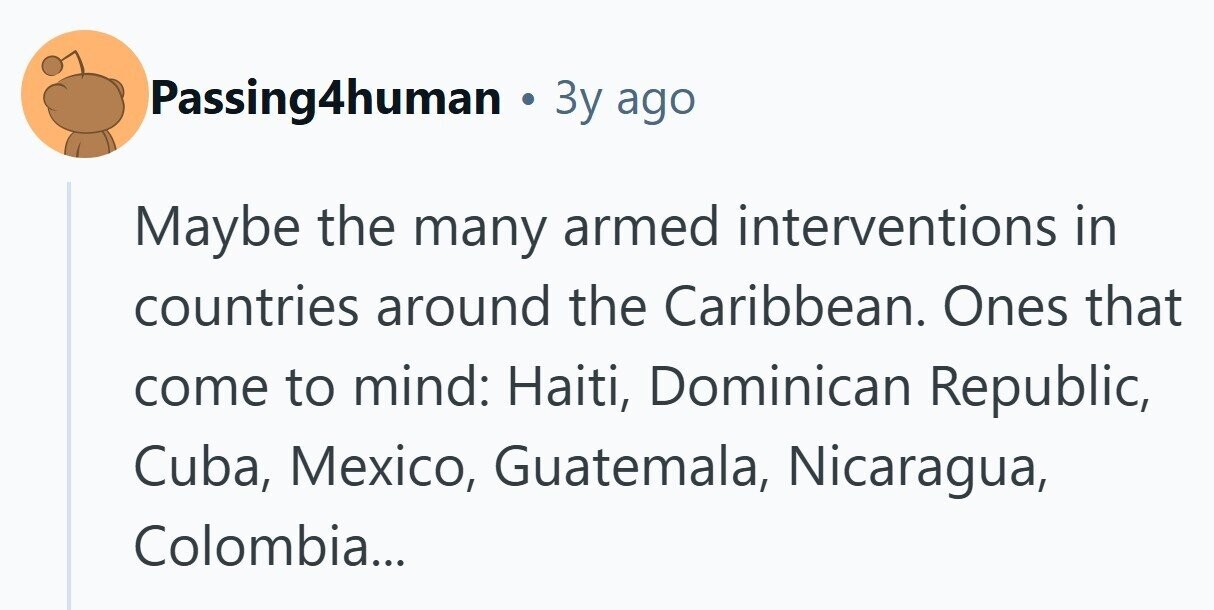 Passing4human 3y ago Maybe the many armed interventions in countries around the Caribbean. Ones that come to mind: Haiti, Dominican Republic, Cuba, Mexico, Guatemala, Nicaragua, Colombia... 