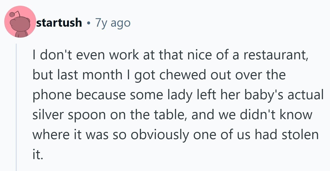 startush . 7y ago | don't even work at that nice of a restaurant, but last month I got chewed out over the phone because some lady left her baby's actual silver spoon on the table, and we didn't know where it was so obviously one of us had stolen it. 
