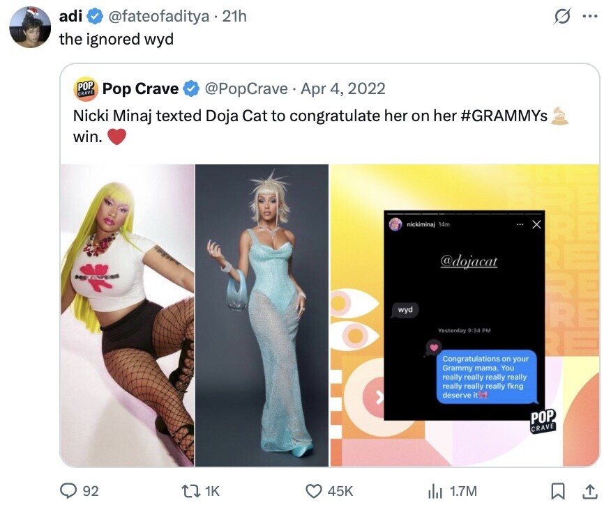 adi @fateofaditya.21h S ... the ignored wyd POP CRAVE @PopCrave Apr 4, 2022 Pop Crave Nicki Minaj texted Doja Cat to congratulate her on her #GRAMMYs win. nickimina 14m x RE RE @dojacat RE wyd RE Yesterday 9:34 PM RE Congratulations on your Grammy mama. You really really really really really really really fkng deserve it POP CRAVE 92 1K 45K 1.7M 