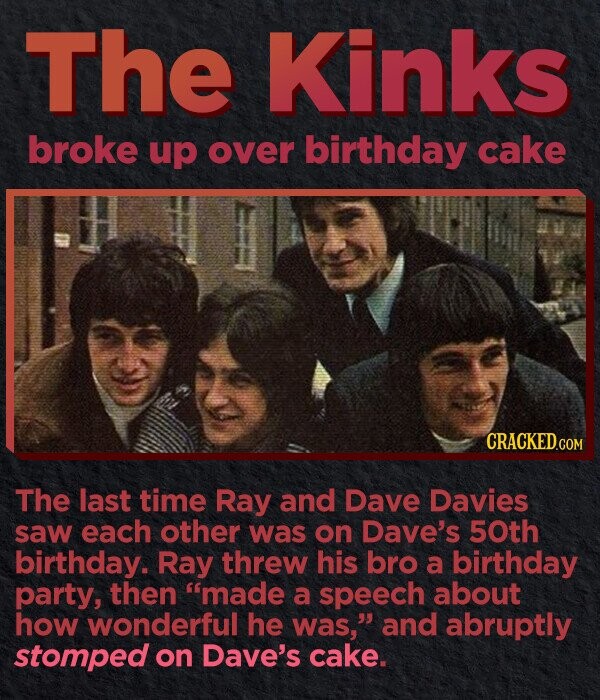 The Kinks broke up over birthday cake CRACKED.COM The last time Ray and Dave Davies saw each other was on Dave's 50th birthday. Ray threw his bro a birthday party, then made a speech about how wonderful he was, and abruptly stomped on Dave's cake.