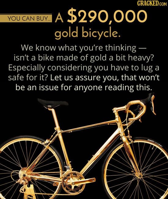 YOU CAN BUY A $290,000 gold bicycle We know what you're thinking isn't a bike made of gold a bit heavy? Especially considering you have to lug a safe for it? Let us assure you, that won't be an issue for anyone reading this.