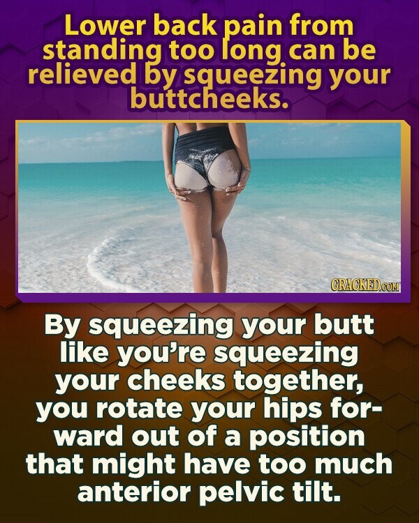 Lower back pain from standing too long can be relieved by squeezing your buttcheeks. GRACKED.COM By squeezing your butt like you're squeezing your cheeks together, you rotate your hips for- ward out of a position that might have too much anterior pelvic tilt.