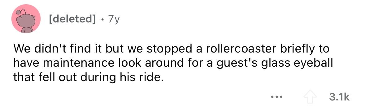 7y We didn't find it but we stopped a rollercoaster briefly to have maintenance look around for a guest's glass eyeball that fell out during his ride. ... 3.1k