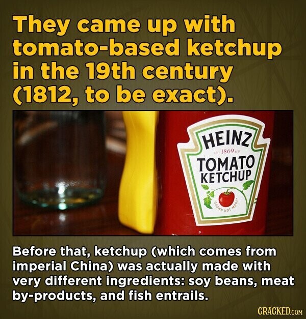 They came up with tomato-based ketchup in the 19th century (1812, to be exact). HEINZ un 1869 un TOMATO KETCHUP GROWN NOT MADE* Before that, ketchup (which comes from imperial China) was actually made with very different ingredients: soy beans, meat by-products, and fish entrails. CRACKED.COM