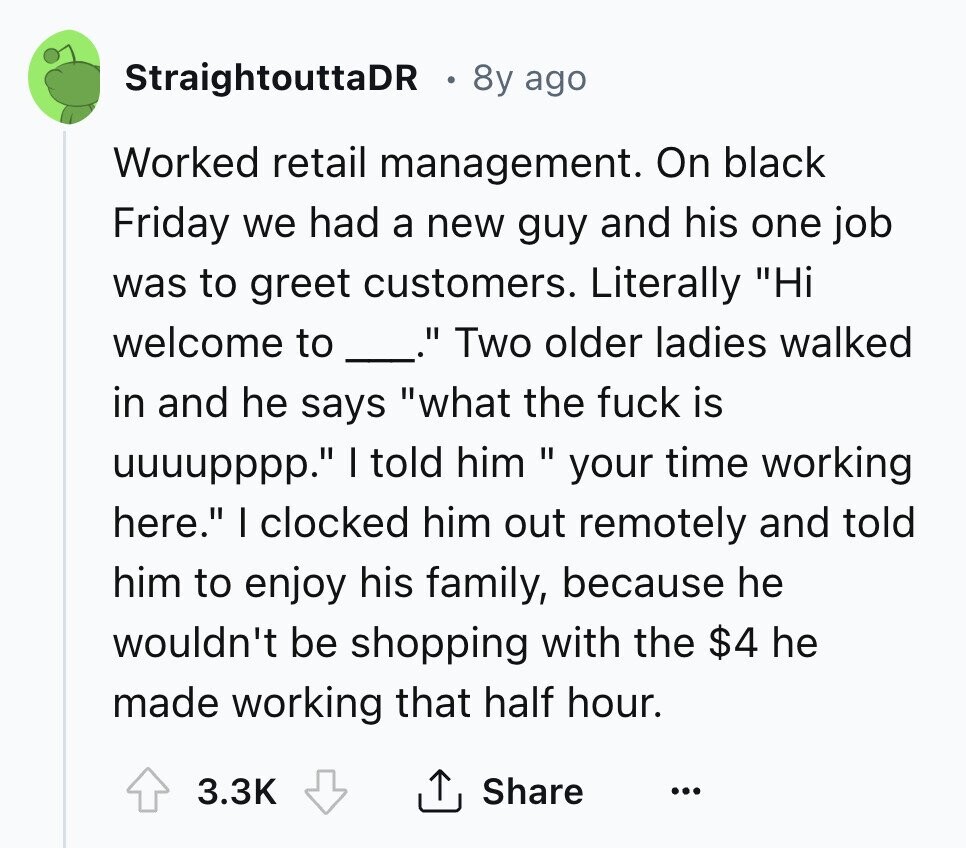 StraightouttaDR 8y ago Worked retail management. On black Friday we had a new guy and his one job was to greet customers. Literally Hi welcome to Two older ladies walked in and he says what the fuck is uuuupppp. I told him your time working here. I clocked him out remotely and told him to enjoy his family, because he wouldn't be shopping with the $4 he made working that half hour. 3.3K Share ... 