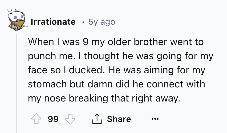 Irrationate 5y ago When I was 9 my older brother went to punch me. I thought he was going for my face so I ducked. Не was aiming for my stomach but damn did he connect with my nose breaking that right away. 99 Share ... 