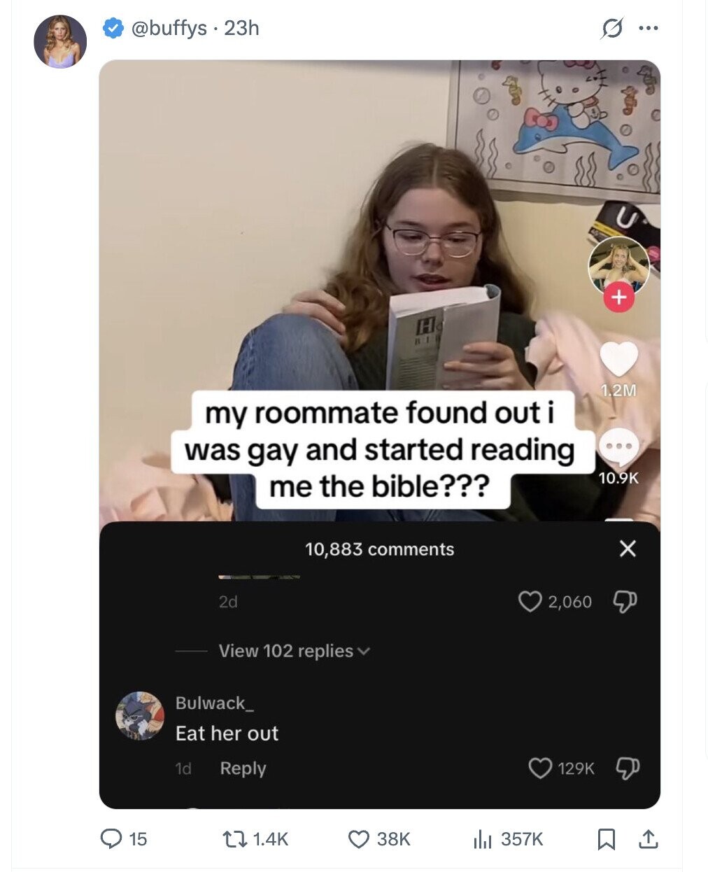 @buffys . 23h G ... + H 1.2M my roommate found out i was gay and started reading ... 10.9K me the bible??? x 10,883 comments 2d 2,060 View 102 replies Bulwack_ Eat her out 1d Reply 129K 15 1.4K 38K , 357K